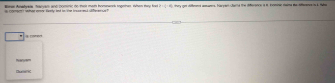 Erer Anallysis Naryam and Dominic do their math homework together. When they find 2-(-6)
is corect? What error likely led to the incorrect difference? 1, they get different answers. Naryam claims the difference is 8. Dominic claims the difference is 4. Who
is correct.
Naryam
Domínic