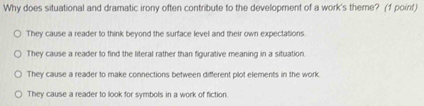 Why does situational and dramatic irony often contribute to the development of a work's theme? (1 point)
They cause a reader to think beyond the surface level and their own expectations.
They cause a reader to find the literal rather than figurative meaning in a situation.
They cause a reader to make connections between different plot elements in the work.
They cause a reader to look for symbols in a work of fiction.