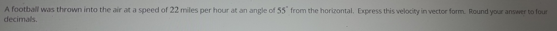 A football was thrown into the air at a speed of 22 miles per hour at an angle of 55° from the horizontal. Express this velocity in vector form. Round your answer to four 
decimals.