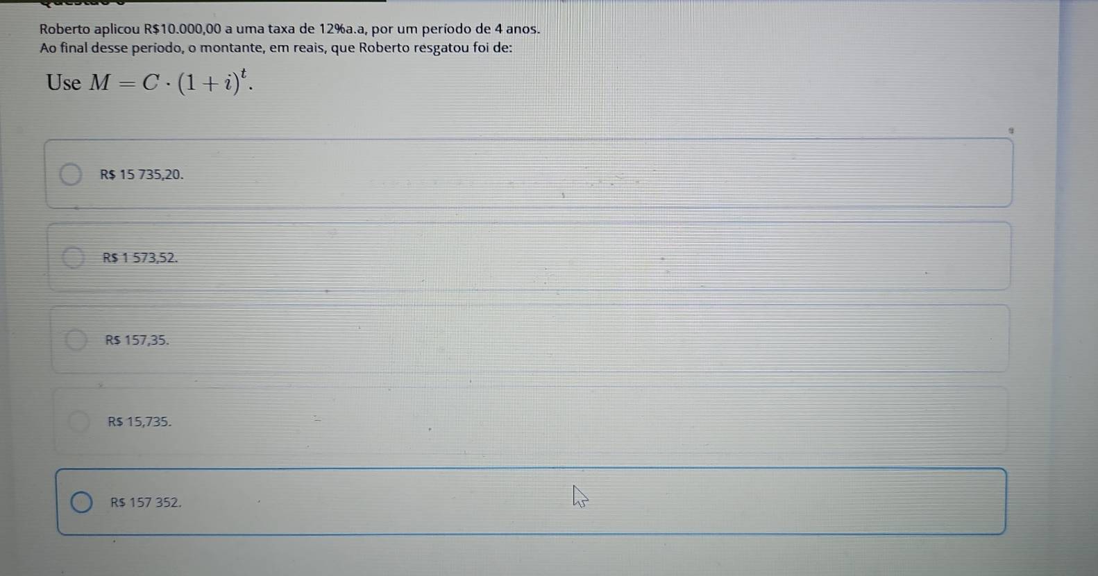 Roberto aplicou R$10.000,00 a uma taxa de 12% a.a, por um período de 4 anos.
Ao final desse período, o montante, em reais, que Roberto resgatou foi de:
Use M=C· (1+i)^t.
R$ 15 735,20.
R$ 1 573,52.
R$ 157,35.
R$ 15,735.
R$ 157 352.