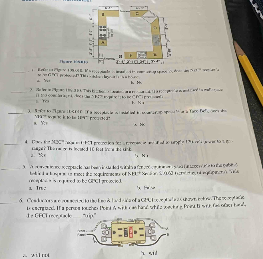Figure 108
_1. Refer to Figure 108.010. If a receptacle is installed in countertop space D, does the NEC° require it
to be GFCI protected? This kitchen layout is in a house.
a. Yes b. No
_2. Refer to Figure 108.010. This kitchen is located in a restaurant. If a receptacle is installed in wall space
H (no countertops), does the NEC° require it to be GFCI protected?
a. Yes
b. No
_3. Refer to Figure 108.010. If a receptacle is installed in countertop space F in a Taco Bell, does the
NEC° require it to be GFCI protected?
a. Yes b. No
_4. Does the NEC^(ast) require GFCI protection for a receptacle installed to supply 120-volt power to a gas
range? The range is located 10 feet from the sink.
a. Yes b. No
_5. A convenience receptacle has been installed within a fenced equipment yard (inaccessible to the public)
behind a hospital to meet the requirements of NEC^(otimes) Section 210.63 (servicing of equipment). This
receptacle is required to be GFCI protected.
a. True b. False
_
6. Conductors are connected to the line & load side of a GFCI receptacle as shown below. The receptacle
is energized. If a person touches Point A with one hand while touching Point B with the other hand,
the GFCI receptac
a. will not