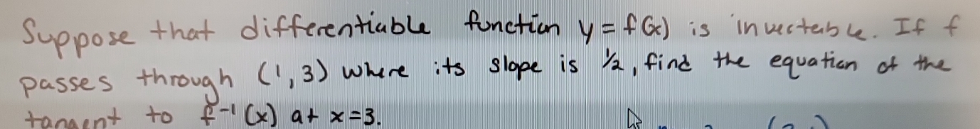 Suppose that differentiable function y=f(x) is invectable. If f 
passes through (1,3) where its slope is 2, find the equation of the 
tangent to f^(-1)(x)a+x=3.