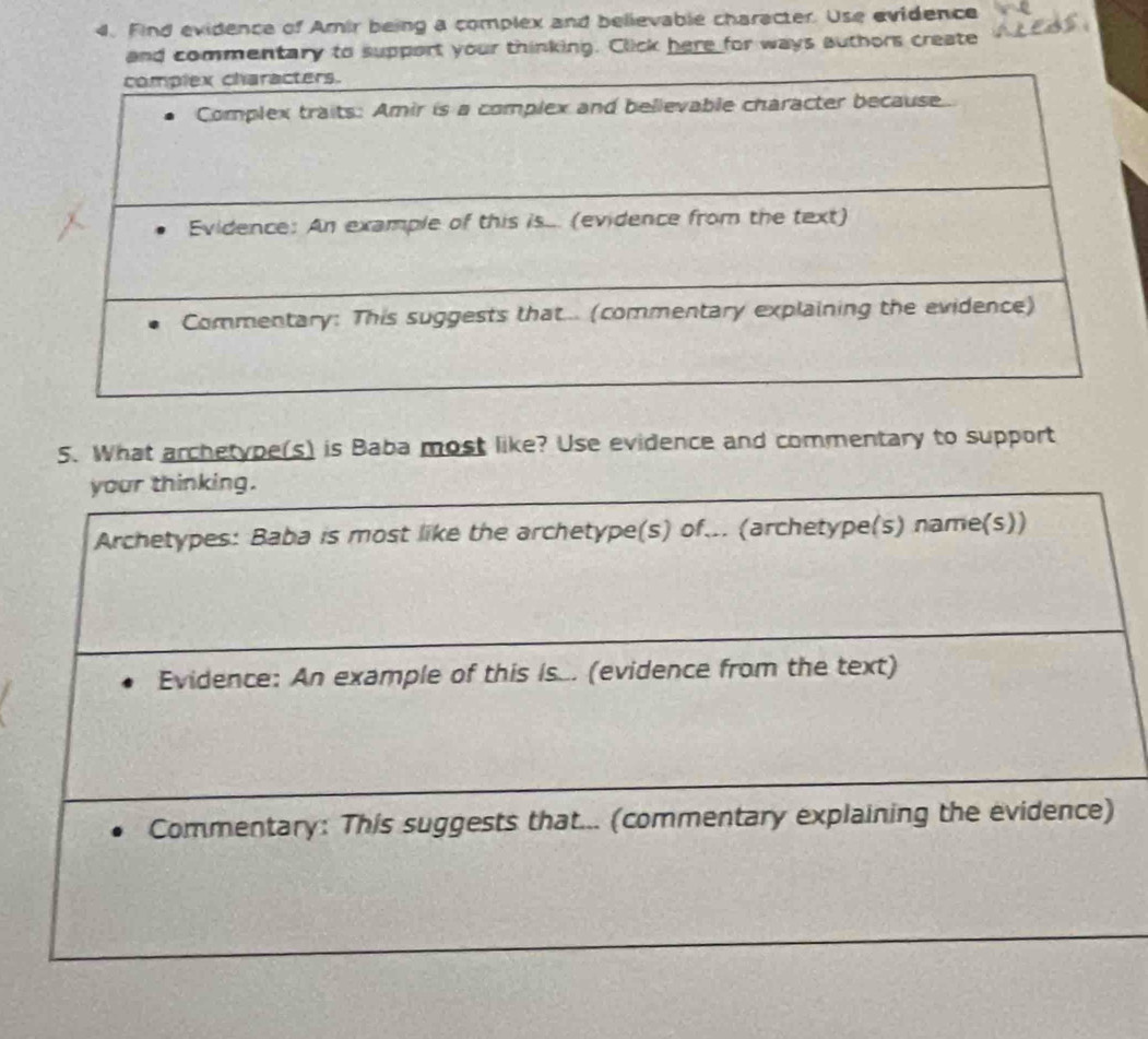 Find evidence of Amir being a complex and believable character. Use evidence 
and commentary to support your thinking. Click here for ways authors create 
5. What archetype(s) is Baba most like? Use evidence and commentary to support 
your thinking. 
Archetypes: Baba is most like the archetype(s) of... (archetype(s) name(s)) 
Evidence: An example of this Is... (evidence from the text) 
Commentary: This suggests that... (commentary explaining the evidence)