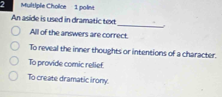 An aside is used in dramatic text
:
All of the answers are correct.
To reveal the inner thoughts or intentions of a character.
To provide comic relief.
To create dramatic irony.