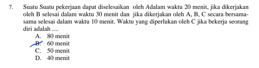 Suatu Suatu pekerjaan dapat diselesaikan oleh Adalam waktu 20 menit, jika dikerjakan
oleh B selesai dalam waktu 30 menit dan jika dikerjakan oleh A, B, C secara bersama-
sama selesai dalam waktu 10 menit. Waktu yang diperlukan oleh C jika bekerja seorang
diri adalah ....
A. 80 menit
B. 60 menit
C. 50 menit
D. 40 menit