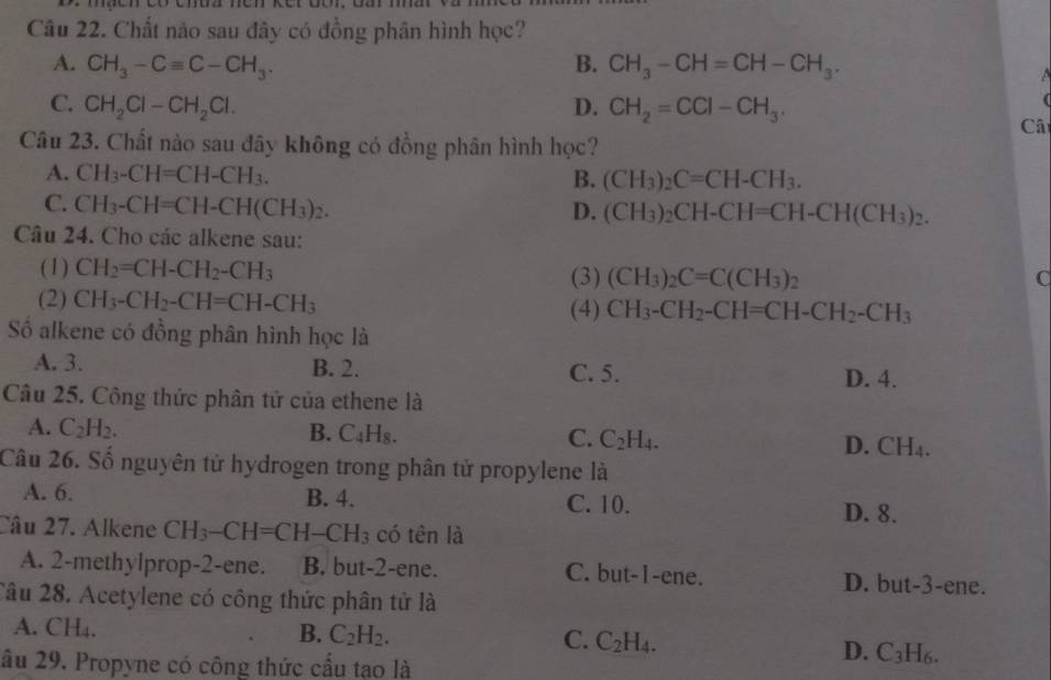 Chất nào sau đây có đồng phân hình học?
A. CH_3-Cequiv C-CH_3. B. CH_3-CH=CH-CH_3.
C. CH_2Cl-CH_2Cl. D. CH_2=CCl-CH_3.
(
Câi
Câu 23. Chất nào sau đây không có đồng phân hình học?
A. CH_3-CH=CH-CH_3. B. (CH_3)_2C=CH-CH_3.
C. CH_3-CH=CH-CH(CH_3)_2. D. (CH_3)_2CH-CH=CH-CH(CH_3)_2.
Câu 24. Cho các alkene sau:
(1) CH_2=CH-CH_2-CH_3 (3) (CH_3)_2C=C(CH_3)_2
C
(2) CH_3-CH_2-CH=CH-CH_3 (4) CH_3-CH_2-CH=CH-CH_2-CH_3
Số alkene có đồng phân hình học là
A. 3. B. 2. C. 5. D. 4.
Câu 25. Công thức phân tử của ethene là
A. C_2H_2. B. C_4H_8. C. C_2H_4. D. CH_4.
Câu 26. Số nguyên tử hydrogen trong phân tử propylene là
A. 6. B. 4. C. 10. D. 8.
Câu 27. Alkene CH_3-CH=CH-CH_3 có tên là
A. 2-methylprop-2-ene. B. but-2-ene. C. but-1-ene. D. but-3-ene.
Câu 28. Acetylene có công thức phân tử là
A. CH₄.
B. C_2H_2.
C. C_2H_4. D. C_3H_6.
âu 29. Propyne có công thức cấu tạo là