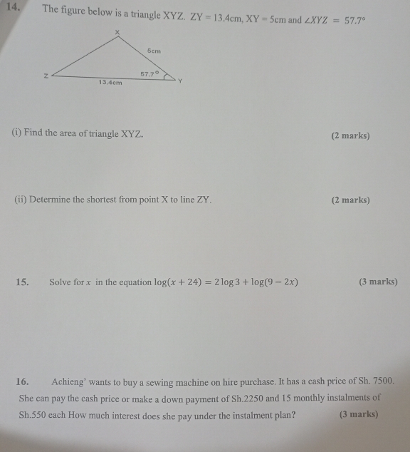 The figure below is a triangle XYZ. ZY=13.4cm,XY=5cm and ∠ XYZ=57.7°
(i) Find the area of triangle XYZ. (2 marks)
(ii) Determine the shortest from point X to line ZY. (2 marks)
15. Solve for x in the equation log (x+24)=2log 3+log (9-2x) (3 marks)
16. Achieng’ wants to buy a sewing machine on hire purchase. It has a cash price of Sh. 7500.
She can pay the cash price or make a down payment of Sh.2250 and 15 monthly instalments of
Sh.550 each How much interest does she pay under the instalment plan? (3 marks)