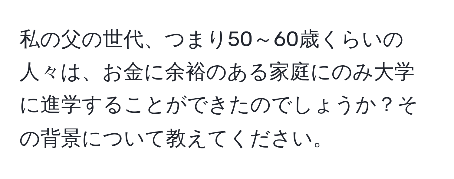 私の父の世代、つまり50～60歳くらいの人々は、お金に余裕のある家庭にのみ大学に進学することができたのでしょうか？その背景について教えてください。