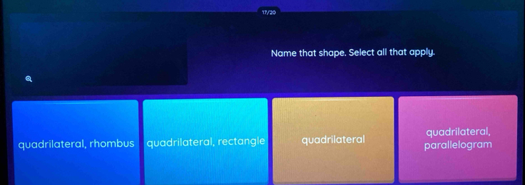 17/20
Name that shape. Select all that apply.
quadrilateral,
quadrilateral, rhombus quadrilateral, rectangle quadrilateral parallelogram