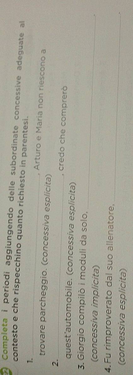 Completa i periodi aggiungendo delle subordinate concessive adeguate al 
contesto e che rispecchino quanto richiesto in parentesi. 
1. 
_ 
, Arturo e Maria non riescono a 
trovare parcheggio. (concessiva esplicita) 
2._ 
, credo che comprerò 
quest’automobile. (concessiva esplicita) 
3. Giorgio compilò i moduli da solo, 
(concessiva implicita) 
_ 
_ 
4.Fu rimproverato dal suo allenatore, 
(concessiva esplicita) 
`