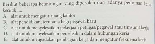 Berikut beberapa keuntungan yang diperoleh dari adanya pedoman kerja
kecuali ....
A. alat untuk mengatur ruang kantor
B. alat pendidikan, terutama bagi pegawai baru
C. alat untuk menyelesaikan pekerjaan petugas/pegawai atau tim/unit kerja
D. alat untuk menyelesaikan perselisihan dalam hubungan kerja
E. alat untuk mengadakan pembagian kerja dan mengatur frekuensi kerja