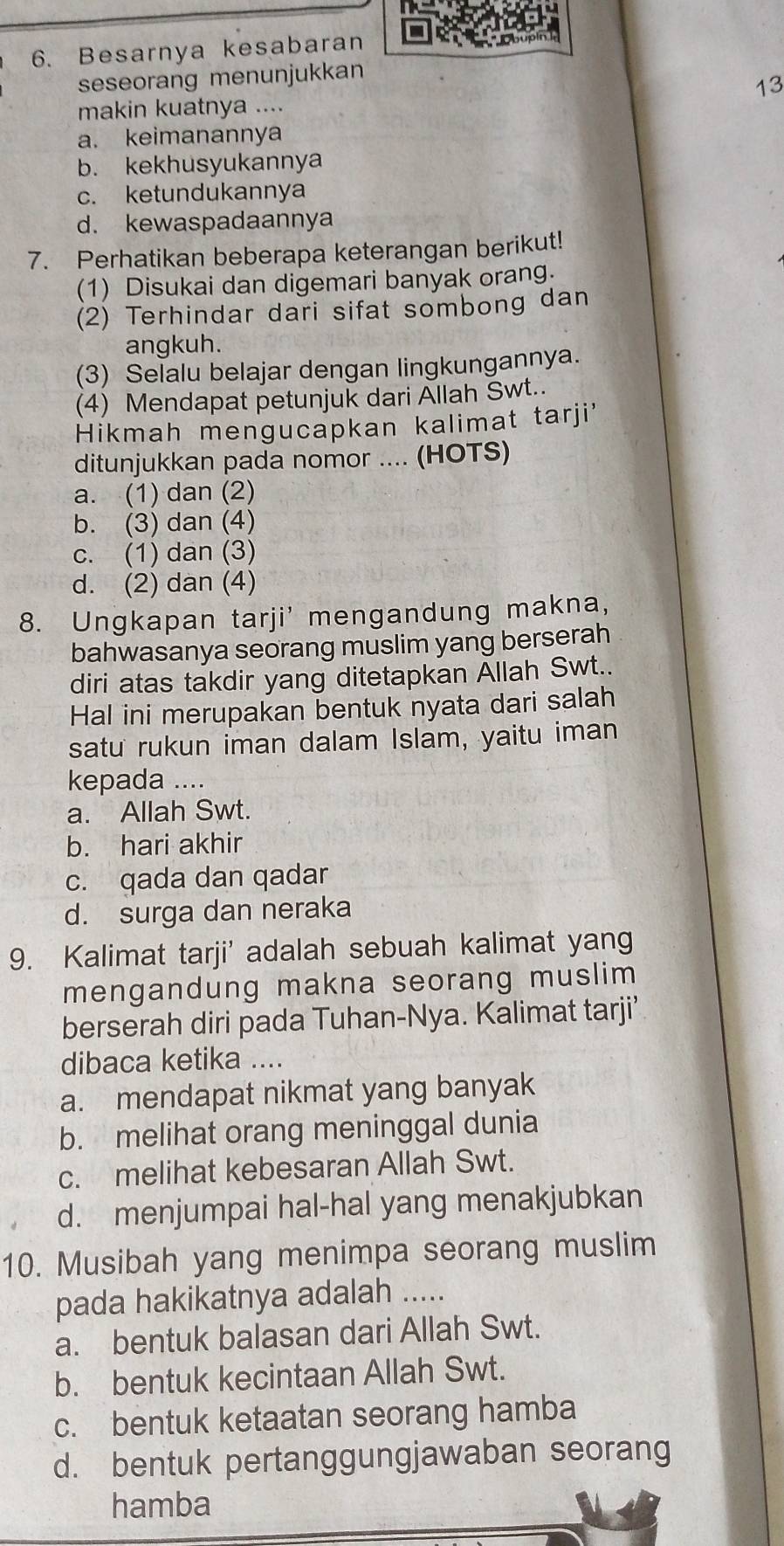 Besarnya kesabaran
seseorang menunjukkan
13
makin kuatnya ....
a. keimanannya
b. kekhusyukannya
c. ketundukannya
d. kewaspadaannya
7. Perhatikan beberapa keterangan berikut!
(1) Disukai dan digemari banyak orang.
(2) Terhindar dari sifat sombong dan
angkuh.
(3) Selalu belajar dengan lingkungannya.
(4) Mendapat petunjuk dari Ällah Swt..
Hikmah mengucapkan kalimat tarji'
ditunjukkan pada nomor .... (HOTS)
a. (1) dan (2)
b. (3) dan (4)
c. (1) dan (3)
d. (2) dan (4)
8. Ungkapan tarji' mengandung makna,
bahwasanya seorang muslim yang berserah
diri atas takdir yang ditetapkan Allah Swt..
Hal ini merupakan bentuk nyata dari salah
satu rukun iman dalam Islam, yaitu iman
kepada ....
a. Allah Swt.
b. hari akhir
c. qada dan qadar
d. surga dan neraka
9. Kalimat tarji' adalah sebuah kalimat yang
mengandung makna seorang muslim 
berserah diri pada Tuhan-Nya. Kalimat tarji’
dibaca ketika ....
a. mendapat nikmat yang banyak
b. melihat orang meninggal dunia
c. melihat kebesaran Allah Swt.
d. menjumpai hal-hal yang menakjubkan
10. Musibah yang menimpa seorang muslim
pada hakikatnya adalah ....
a. bentuk balasan dari Allah Swt.
b. bentuk kecintaan Allah Swt.
c. bentuk ketaatan seorang hamba
d. bentuk pertanggungjawaban seorang
hamba