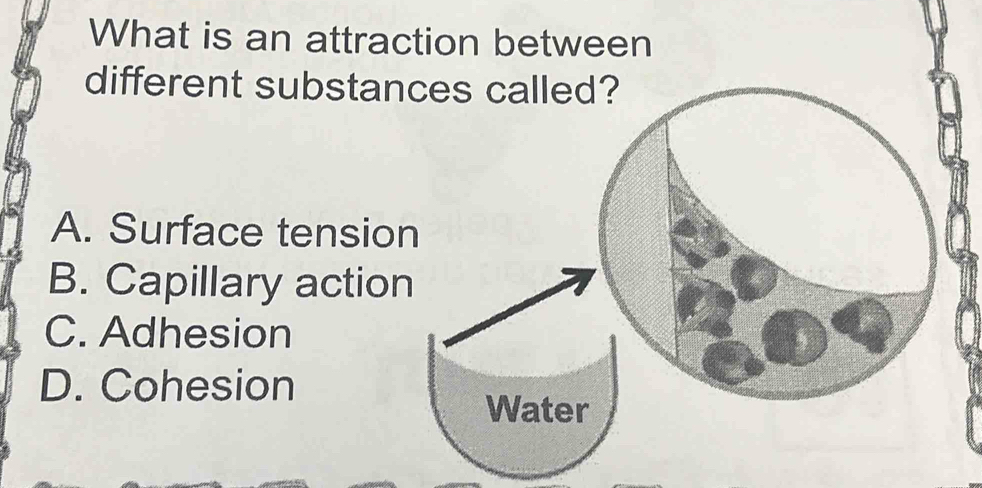 What is an attraction between
different substan
A. Surface tensio
B. Capillary actio
C. Adhesion
D. Cohesion