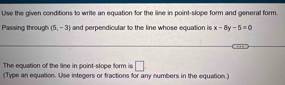 Use the given conditions to write an equation for the line in point-slope form and general form. 
Passing through (5,-3) and perpendicular to the line whose equation is x-8y-5=0
The equation of the line in point-slope form is □ . 
(Type an equation. Use integers or fractions for any numbers in the equation.)