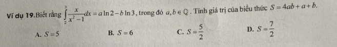 Ví dụ 19.Biết rằng ∈tlimits _2^(3frac x)x^2-1dx=aln 2-bln 3 , trong đó a,b∈ Q. Tính giá trị của biểu thức S=4ab+a+b.
A. S=5 B. S=6 C. S= 5/2  D. S= 7/2 