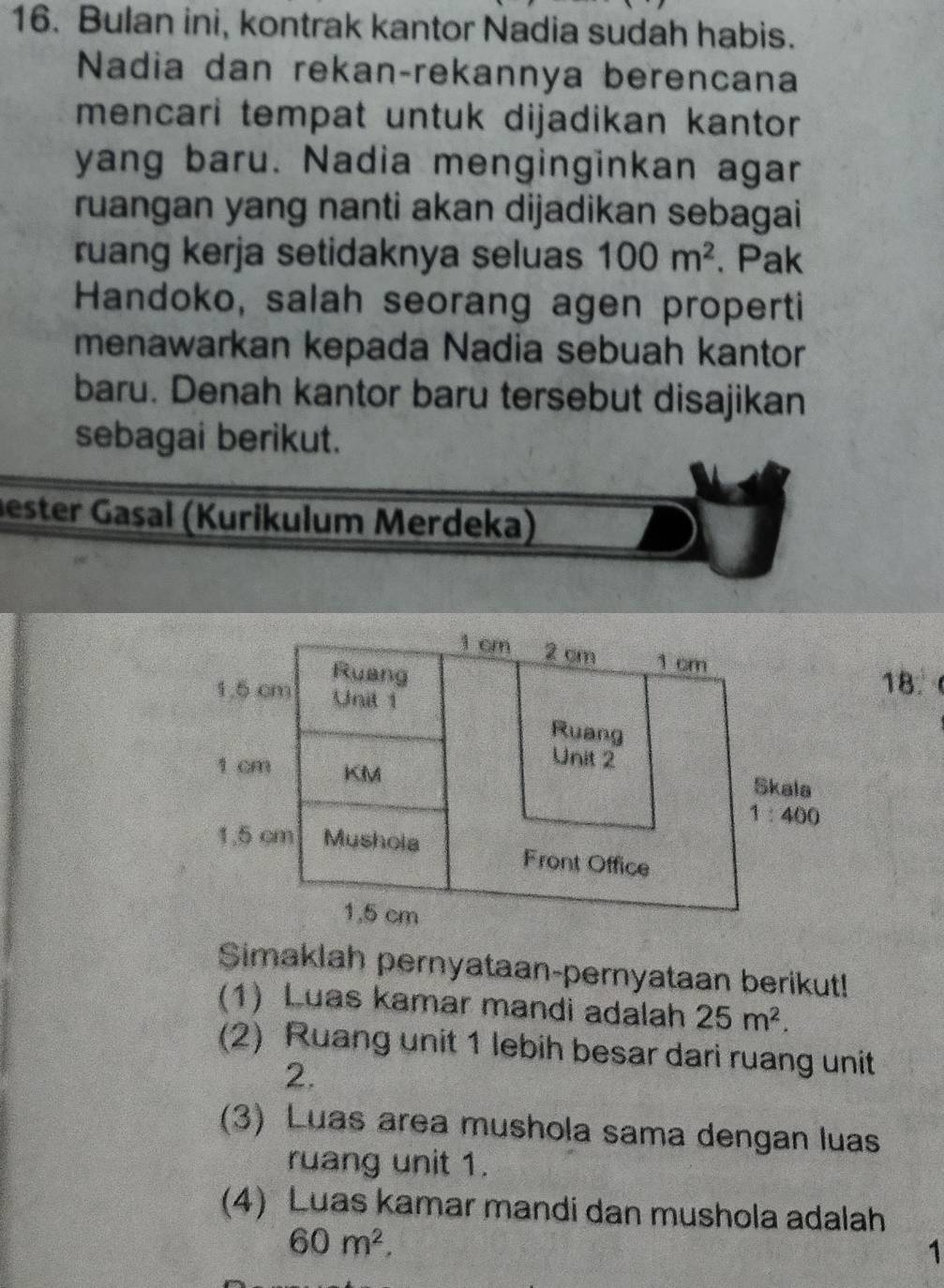 Bulan ini, kontrak kantor Nadia sudah habis.
Nadia dan rekançrekannya berencana
mencari tempat untuk dijadikan kantor
yang baru. Nadia menginginkan agar
ruangan yang nanti akan dijadikan sebagai
ruang kerja setidaknya seluas 100m^2. Pak
Handoko, salah seorang agen properti
menawarkan kepada Nadia sebuah kantor
baru. Denah kantor baru tersebut disajikan
sebagai berikut.
ester Gasal (Kurikulum Merdeka)
18.
Simaklah pernyataan-pernyataan berikut!
(1) Luas kamar mandi adalah 25m^2.
(2) Ruang unit 1 lebih besar dari ruang unit
2.
(3) Luas area mushola sama dengan luas
ruang unit 1.
(4) Luas kamar mandi dan mushola adalah
60m^2.
1