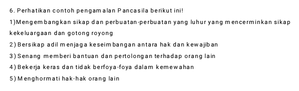 Perhatikan contoh pengamalan Pancasila berikut ini! 
1)Mengembangkan sikap dan perbuatan-perbuatan yang luhur yang mencerminkan sikap 
kekeluargaan dan gotong royong 
2) Bersikap adil menjaga keseimbangan antara hak dan kewajiban 
3) Senang memberi bantuan dan pertolongan terhadap orang lain 
4) Bekerja keras dan tidak berfoya-foya dalam kemewahan 
5) Menghormati hak-hak orang lain