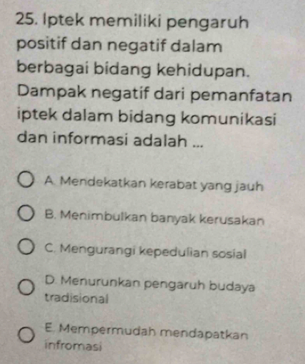 Iptek memiliki pengaruh
positif dan negatif dalam
berbagai bidang kehidupan.
Dampak negatif dari pemanfatan
iptek dalam bidang komunikasi
dan informasi adalah ...
A. Mendekatkan kerabat yang jauh
B. Menimbulkan banyak kerusakan
C. Mengurangi kepedulian sosial
D. Menurunkan pengaruh budaya
tradisional
E. Mempermudah mendapatkan
infromasi