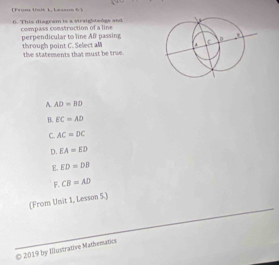 (From Unit 1, Lesson 6.)
6. This diagram is a straightedge and
compass construction of a line
perpendicular to line AB passing
through point C. Select all 
the statements that must be true.
A. AD=BD
B. EC=AD
C. AC=DC
D. EA=ED
E. ED=DB
F. CB=AD
(From Unit 1, Lesson 5.)
© 2019 by Illustrative Mathematics