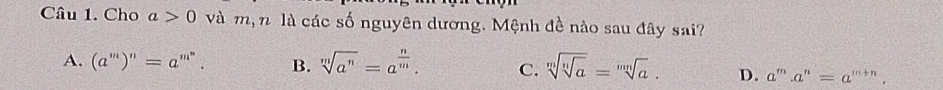 Cho a>0 và m, n là các số nguyên dương. Mệnh đề nào sau đây sai?
A. (a^m)^n=a^(m^n). B. sqrt[m](a^n)=a^(frac n)m. C. sqrt[m](sqrt [n]a)=sqrt[mn](a). D. a^m.a^n=a^(m+n).