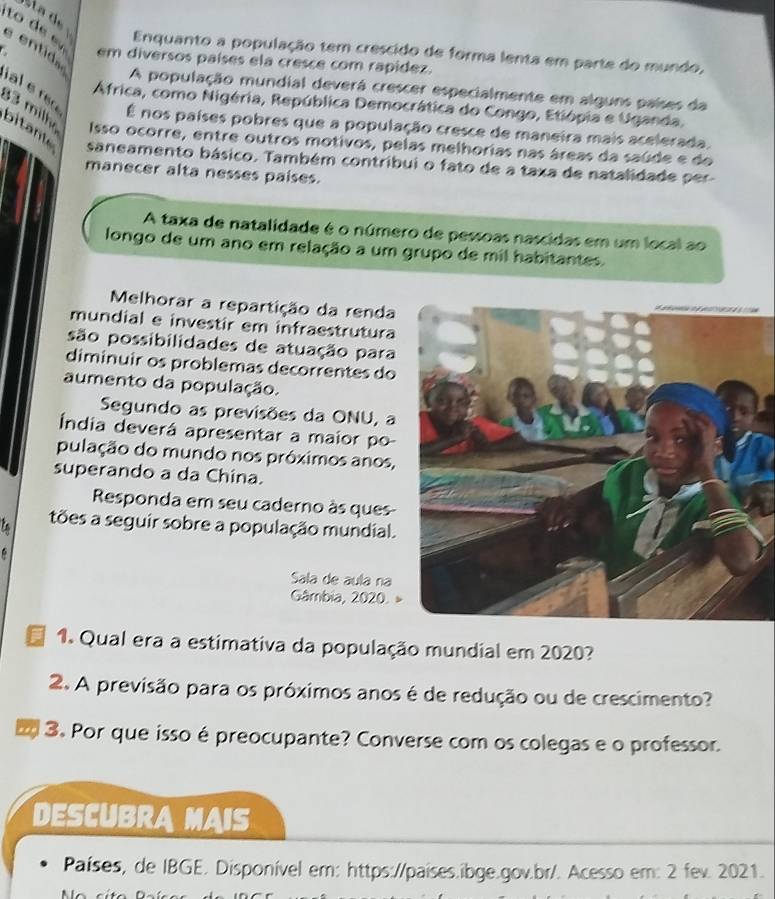 Enquanto a população tem crescido de forma lenta em parte do mundo, 
em diversos países ela cresce com rapidez. 
s en t A população mundial deverá crescer especialmente em alguns países da 
África, como Nigéria, República Democrática do Congo, Etiópia e Uganda. 
al e ro É nos países pobres que a população cresce de maneira mais acelerada,
33 milho bitante saneamento básico. Também contribui o fato de a taxa de natalidade per 
Isso ocorre, entre outros motivos, pelas melhorias nas áreas da saúde e do 
manecer alta nesses países. 
A taxa de natalidade é o número de pessoas nascidas em um local ao 
longo de um ano em relação a um grupo de mil habitantes. 
Melhorar a repartição da renda 
mundial e investir em infraestrutura 
são possibilidades de atuação para 
diminuir os problemas decorrentes do 
aumento da população. 
Segundo as previsões da ONU, a 
Índia deverá apresentar a maior po 
pulação do mundo nos próximos anos, 
superando a da China. 
Responda em seu caderno às ques 
tões a seguir sobre a população mundial. 
D 
Sala de aula na 
Gâmbia, 2020. » 
1. Qual era a estimativa da população mundial em 2020? 
2. A previsão para os próximos anos é de redução ou de crescimento? 
3. Por que isso épreocupante? Converse com os colegas e o professor. 
DESCUBRA MAIS 
Países, de IBGE. Disponível em: https://países.ibge.gov.br/. Acesso em: 2 fev. 2021.