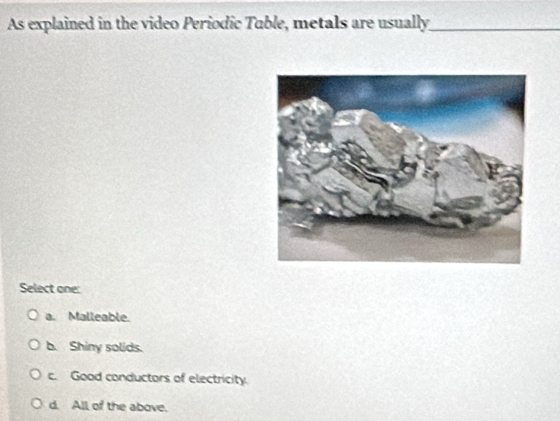 As explained in the video Periodic Tuble, metals are usually_
Select one:
a. Malleable.
b. Shiny solids.
c. Good conductors of electricity.
d. All of the above.