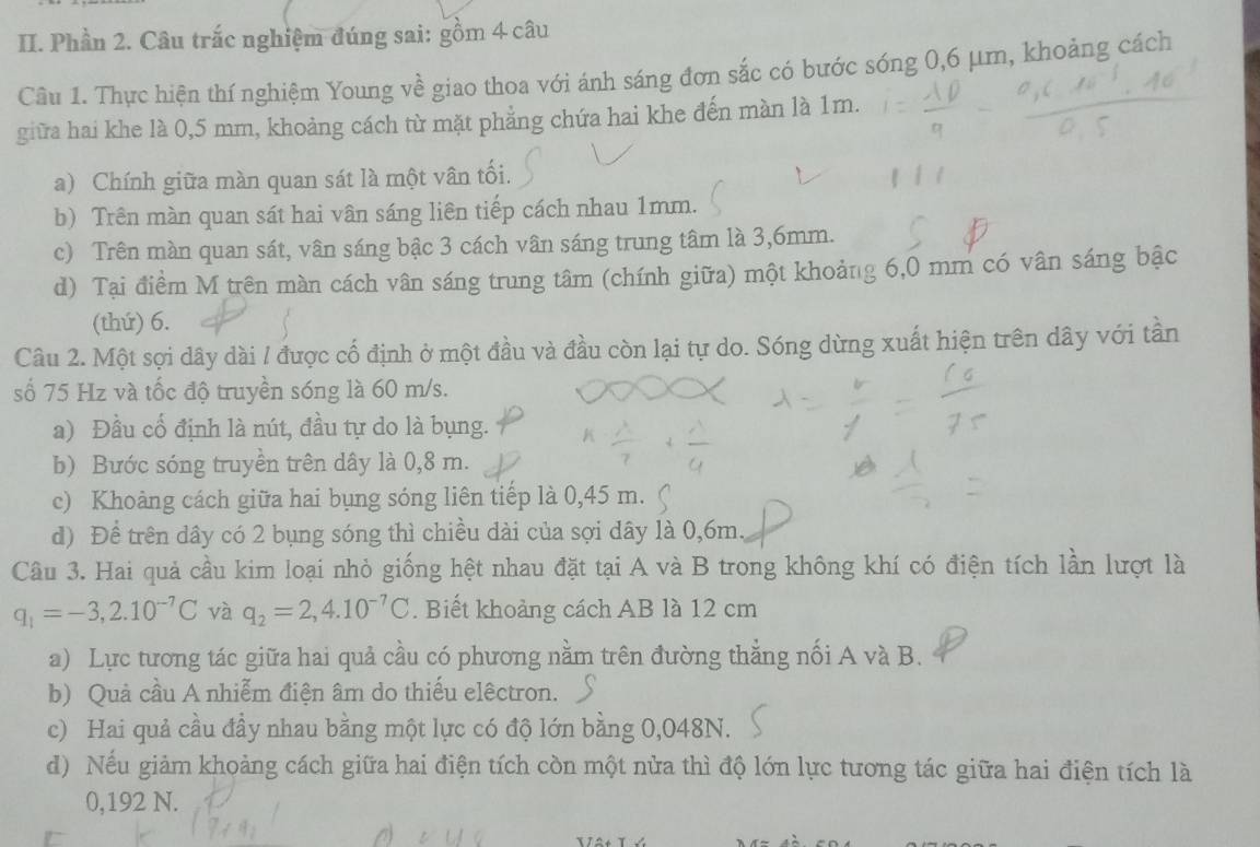 Phần 2. Câu trắc nghiệm đúng sai: gồm 4 câu
Câu 1. Thực hiện thí nghiệm Young về giao thoa với ánh sáng đơn sắc có bước sóng 0,6 μm, khoảng cách
giữa hai khe là 0,5 mm, khoảng cách từ mặt phẳng chứa hai khe đến màn là 1m.
a) Chính giữa màn quan sát là một vân tối.
b) Trên màn quan sát hai vân sáng liên tiếp cách nhau 1mm.
c) Trên màn quan sát, vân sáng bậc 3 cách vân sáng trung tâm là 3,6mm.
d) Tại điểm M trên màn cách vân sáng trung tâm (chính giữa) một khoảng 6,0 mm có vân sáng bậc
(thứ) 6.
Câu 2. Một sợi dây dài / được cố định ở một đầu và đầu còn lại tự do. Sóng dừng xuất hiện trên dây với tần
số 75 Hz và tốc độ truyền sóng là 60 m/s.
a) Đầu cổ định là nút, đầu tự do là bụng.
b) Bước sóng truyền trên dây là 0,8 m.
c) Khoàng cách giữa hai bụng sóng liên tiếp là 0,45 m.
d) Để trên dây có 2 bụng sóng thì chiều dài của sợi dây là 0,6m.
Câu 3. Hai quả cầu kim loại nhỏ giống hệt nhau đặt tại A và B trong không khí có điện tích lần lượt là
q_1=-3,2.10^(-7)C và q_2=2,4.10^(-7)C. Biết khoảng cách AB là 12 cm
a) Lực tương tác giữa hai quả cầu có phương nằm trên đường thẳng nối A và B.
b) Quả cầu A nhiễm điện âm do thiếu elêctron.
c) Hai quả cầu đầy nhau bằng một lực có độ lớn bằng 0,048N.
d) Nếu giảm khoảng cách giữa hai điện tích còn một nửa thì độ lớn lực tương tác giữa hai điện tích là
0,192 N.