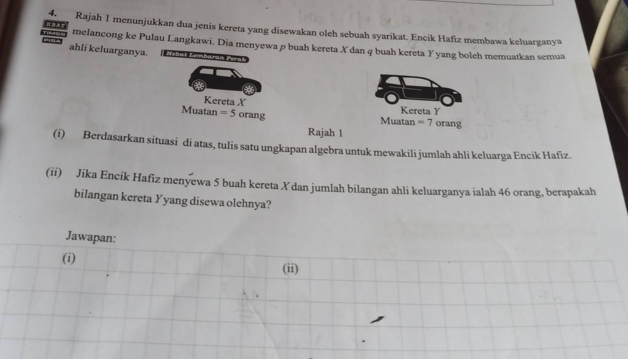 KBAT 
4. Rajah 1 menunjukkan dua jenis kereta yang disewakan oleh sebuah syarikat. Encik Hafiz membawa keluarganya 
PISA 
TIMSS melancong ke Pulau Langkawi. Dia menyewa p buah kereta X dan q buah kereta Y yang boleh memuatkan semua 
ahli keluarganya. Hebaț Lembaran Perak 
Kereta X
Kereta Y
Muatan =5 orang orang 
Muatan =7
Rajah 1 
(i) Berdasarkan situasi di atas, tulis satu ungkapan algebra untuk mewakili jumlah ahli keluarga Encik Hafiz 
(ii) Jika Encik Hafiz menyewa 5 buah kereta Xdan jumlah bilangan ahli keluarganya ialah 46 orang, berapakah 
bilangan kereta Yyang disewa olehnya? 
Jawapan: 
(i) 
(ii)