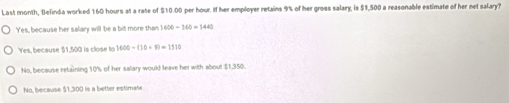 Last month, Belinda worked 160 hours at a rate of $10.00 per hour. If her employer retains 9% of her gross salary, is $1,500 a reasonable estimate of her net salary?
Yes, because her salary will be a bit more than 1600-160=1440
Yes, because $1,500 is close to 1600-(10* 9)=1510
No, because retaining 10% of her salary would leave her with about $1,350.
No, because $1,300 is a better estimate.