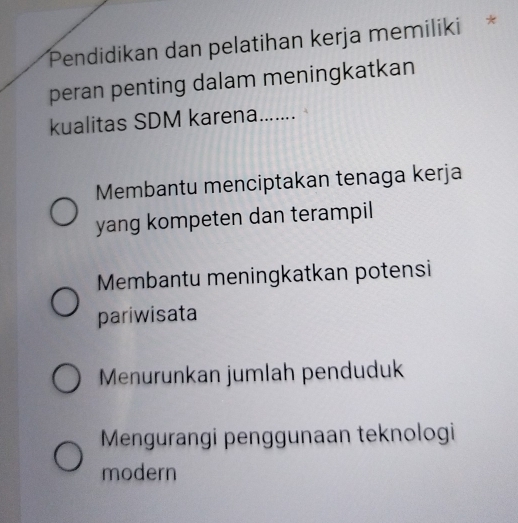 Pendidikan dan pelatihan kerja memiliki *
peran penting dalam meningkatkan
kualitas SDM karena_
Membantu menciptakan tenaga kerja
yang kompeten dan terampil
Membantu meningkatkan potensi
pariwisata
Menurunkan jumlah penduduk
Mengurangi penggunaan teknologi
modern