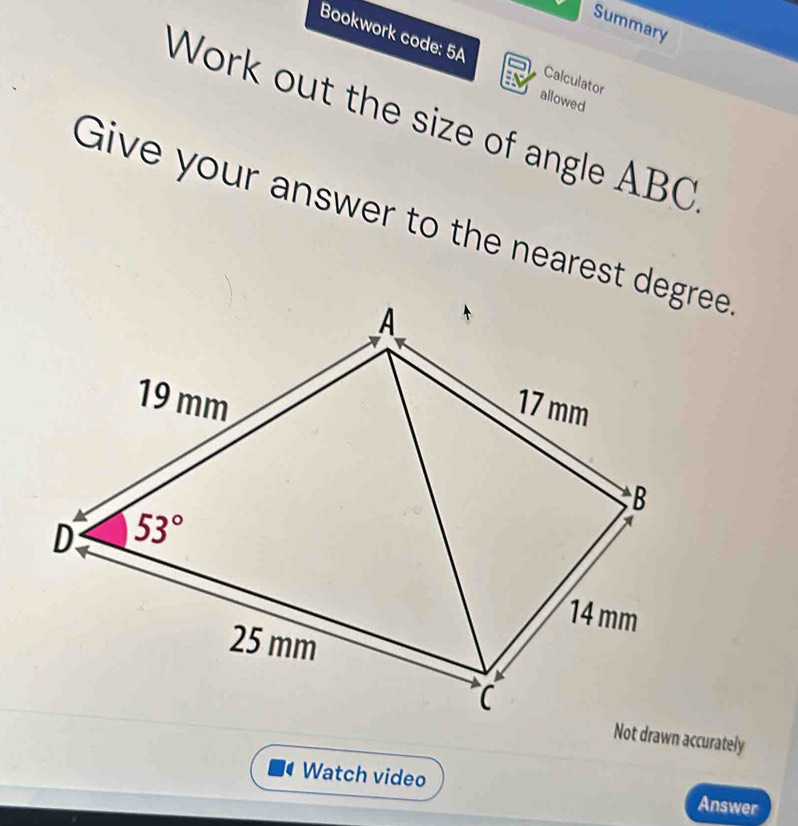 Summary
Bookwork code: 5A Calculator
allowed
Work out the size of angle ABC
Give your answer to the nearest deee
Not drawn accurately
Watch video Answer