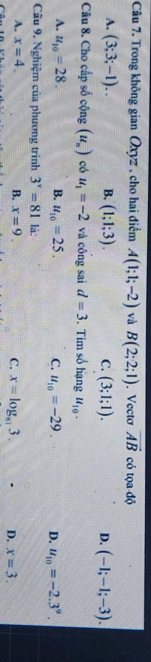 Trong không gian Oxyz , cho hai điểm A(1;1;-2) và B(2;2;1). Vecto vector AB có tọa độ
A. (3;3;-1).. B. (1;1;3). C. (3;1;1).
D. (-1;-1;-3). 
Câu 8. Cho cấp số cộng (u_n) có u_1=-2 và công sai d=3. Tìm số hạng u_10.
A. u_10=28 B. u_10=25. C. u_10=-29.
D. u_10=-2.3^9. 
Câu 9. Nghiệm của phương trình 3^x=81 là:
A. x=4. B. x=9 C. x=log _x13. D. x=3