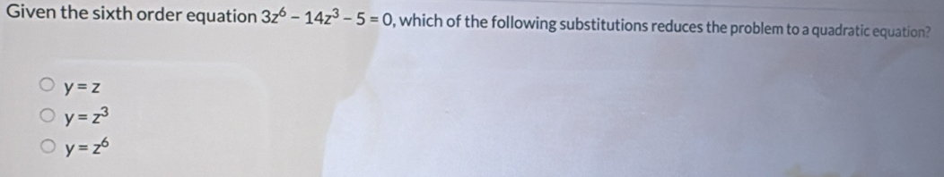 Given the sixth order equation 3z^6-14z^3-5=0 , which of the following substitutions reduces the problem to a quadratic equation?
y=z
y=z^3
y=z^6