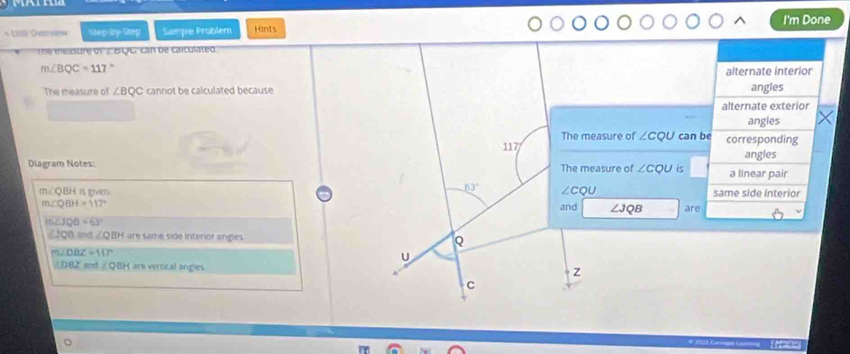 Lill Overview Step-by-Step Sampie Problem Hints I'm Done
Te measure of ∠BQC, can be calculated
m∠ BQC=117°
alternate interior
The measure of ∠ BQC cannot be calculated because angles
alternate exterior
angles
The measure of ∠ CQU can be
117 corresponding
angles
Diagram Notes: The measure of ∠ CQU is a linear pair
m∠ QBH is given. 63° ∠ CQU same side interior
m∠ QBH=117° and ∠ JQB are
m∠ JQB=63°
∠ JQB= ∠ QBH are same side interior angles Q
m∠ OBZ=117°
U
∠ DBZ ∠ QBH are vertical angles. Z
C
Erace]