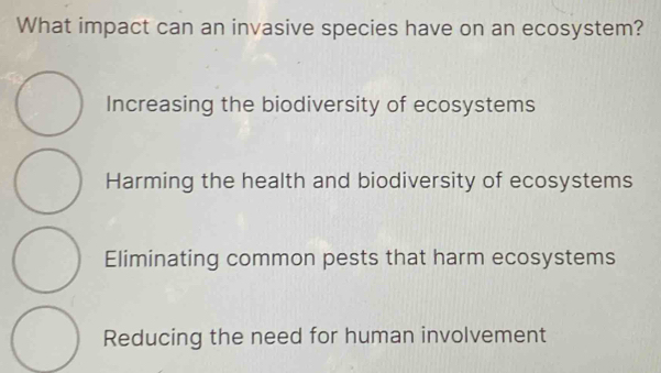 What impact can an invasive species have on an ecosystem?
Increasing the biodiversity of ecosystems
Harming the health and biodiversity of ecosystems
Eliminating common pests that harm ecosystems
Reducing the need for human involvement