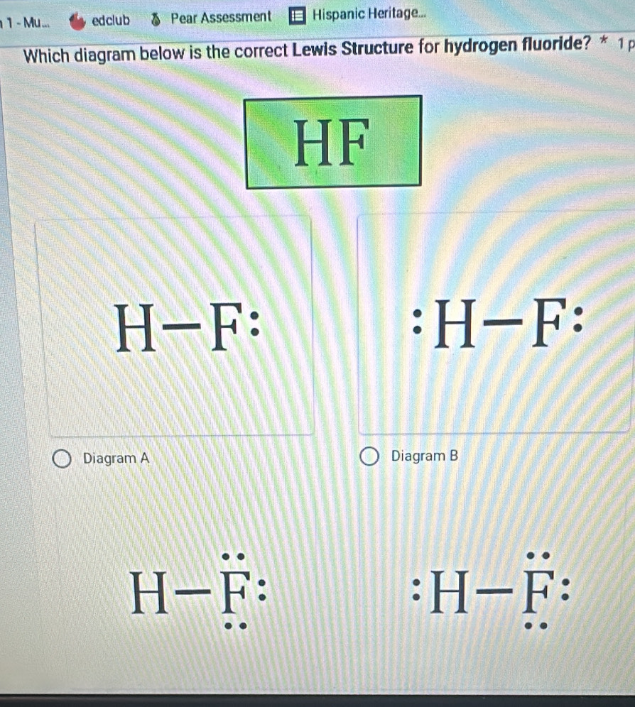 Mu ... edclub Pear Assessment Hispanic Heritage...
Which diagram below is the correct Lewis Structure for hydrogen fluoride? * 1p
HF
H-F :
H-F : 
Diagram A Diagram B
H-F : 
. H-F :