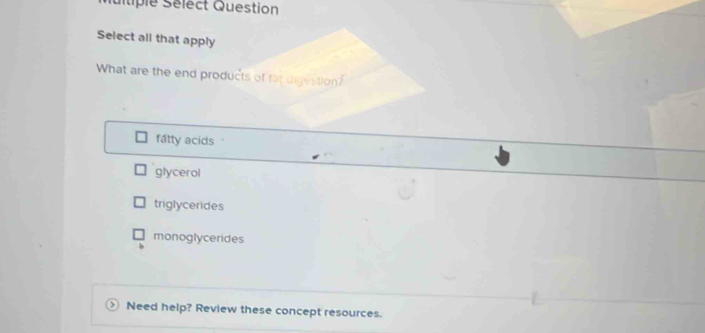 Suitiple Sélect Question
Select all that apply
What are the end products of fat digestion?
fatty acids
glycerol
triglycerides
monoglycerides
Need help? Review these concept resources.