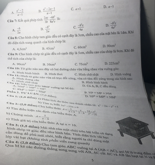 A.  (a^2-2)/a-1  B.  (a^2-2a-1)/a-1  C. a+1 D. a-1
Câu 7: Kết quả phép tính  2ac/3b ·  (-6b^3)/8a^2c  là:
A.  (-b)/2a  B.  (-b^2)/2a  C.  (-b^2c)/4a  D.  (-b^3c)/4a^2 
Câu 8: Cho hình chóp tam giác đều có cạnh đáy là 3cm, chiều cao của mặt bên là 1đm. Khi
đó điện tích xung quanh của hình chóp là:
A. 4,5cm^2 B. 45cm^2 C. 60cm^2 D. 90cm^2
Câu 9: Cho hình chóp tứ giác đều có cạnh đây là 5cm, chiều cao của chóp là 9cm. Khi đó
thể tích của chóp là:
A. 90cm^3 B. 30cm^3 C. 75cm^3 D. 225cm^3
Câu 10: Tứ giác nào sau đây có hai đường chéo vừa bằng nhau vừa vuông góc:
A. Hình bình hành B. Hình thoi C. Hình chữ nhật
Câu 11: Hình tứ giác nào vừa có trục đổi xứng, vừa có tâm đổi xứng trong các hình sau: D. Hình vuông
C. Hình chữ nhật A. Hình thang cần
B. Hình bình hành
Câu 12: Nếu tam giác MNP vuồng tại M thị PM^2=NY^2+NM^2 NM^2=MP^2+NP^2
A. D. Cả A, B, C đều đúng
C.
B. NP=MP+NM
P'lv ân 2. TULUAN:(7,0 điễm) D. NP^2=MP^2+NM^2
Câu 1 :(1,0 điểm) a) Phân tích đa thức sau thành nhân tử:
b) Tim x, biết
Câu 2: (2,0 điểm) Cho biểu thức 3x^2-12x=0 x^3-2x-y^3+1
b) Chứng minh A= 5/x-4 
a) Tìm điều kiện xác định của biểu thức A. A= 1/x+4 + x/x-4 + (24-x^2)/x^2-16 
c) Tính giá trị của biểu thức A tại x=10.
Câu  3: (1,5 điễm) Mái nhà của một chòi trên bãi biển có dạng
hình chóp tứ giác đều như hình bên. Tính diện tích vài bạc
cần dùng để phủ mái chòi, biết rằng người ta chỉ dùng một
lớp vải bạt (không tinh phần viền xung quanh)
Câu 4: (2,0 điễm) Cho tam giác ABC vuông tại A(AB gọi M là trung điểm cỉ
Qua M kẻ các đường thằng song song với AB , AC cát AC và AB lần lượt tại N và  F
5