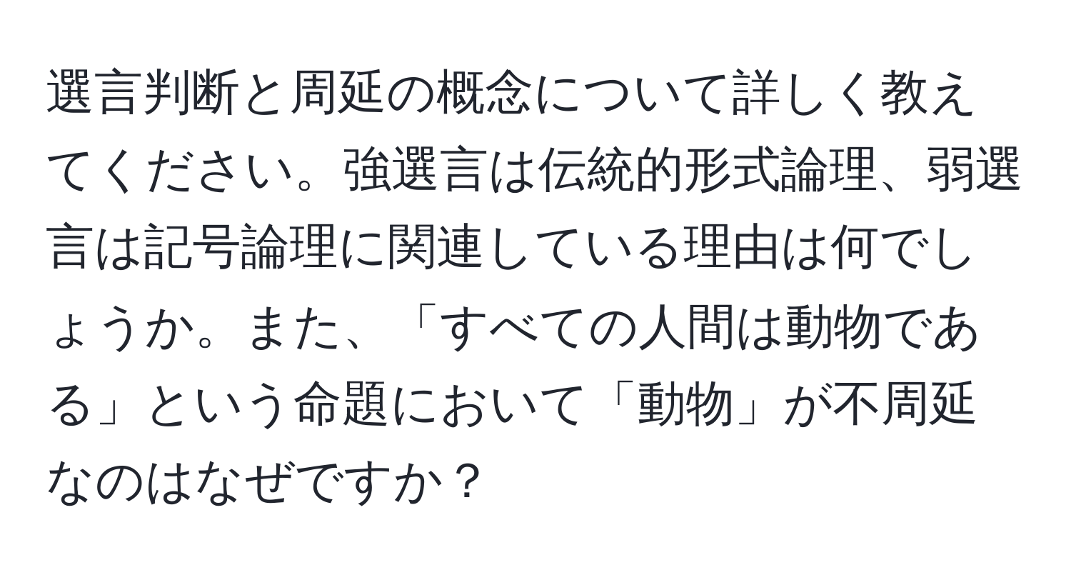 選言判断と周延の概念について詳しく教えてください。強選言は伝統的形式論理、弱選言は記号論理に関連している理由は何でしょうか。また、「すべての人間は動物である」という命題において「動物」が不周延なのはなぜですか？