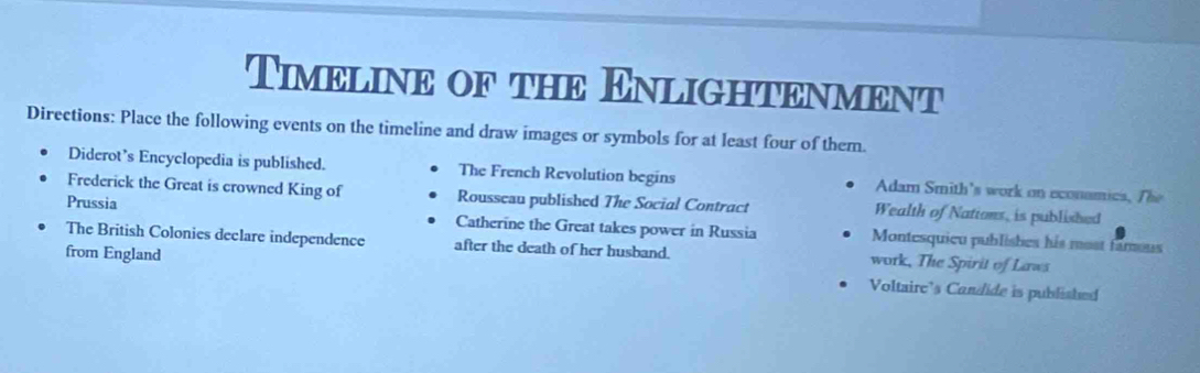 Timeline of the Enlightenment 
Directions: Place the following events on the timeline and draw images or symbols for at least four of them. 
Diderot’s Encyclopedia is published. The French Revolution begins Adam Smith's work on econamics, The 
Frederick the Great is crowned King of Rousseau published The Social Contract Wealth of Nations, is published 
Prussia Catherine the Great takes power in Russia Montesquieu publishes his most tamous 
The British Colonies declare independence after the death of her husband. work, The Spirit of Laws 
from England Voltaire’s Candide is published