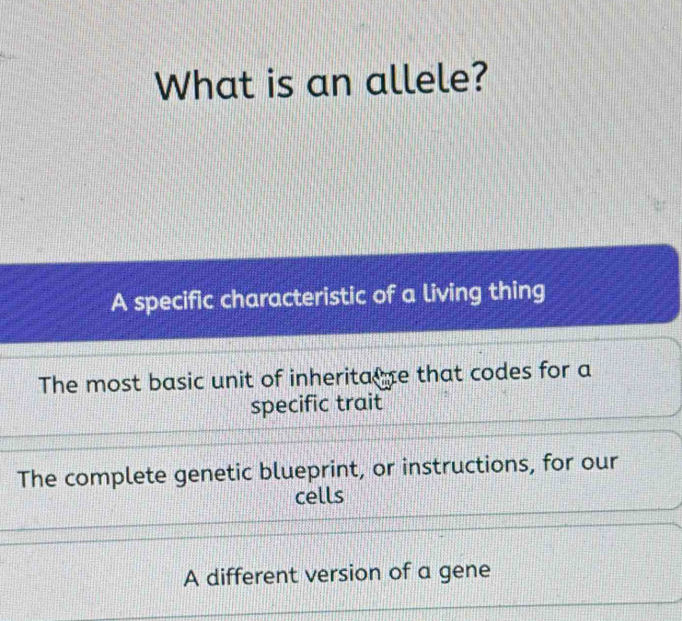 What is an allele?
A specific characteristic of a living thing
The most basic unit of inheritane that codes for a
specific trait
The complete genetic blueprint, or instructions, for our
cells
A different version of a gene