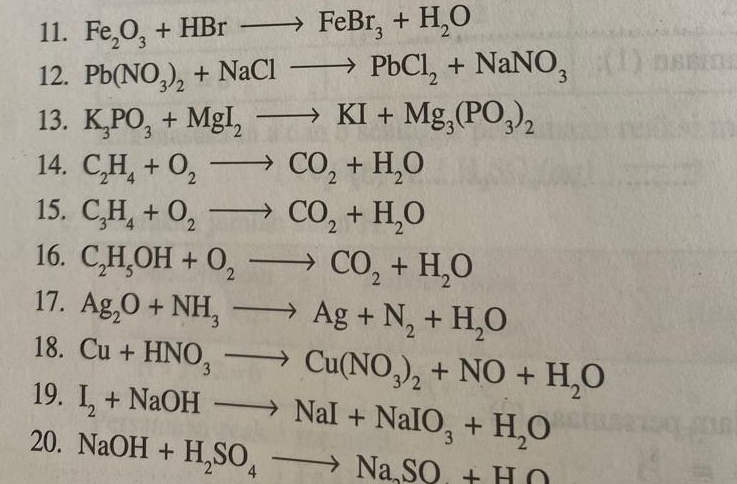 Fe_2O_3+HBrto FeBr_3+H_2O
12. Pb(NO_3)_2+NaClto PbCl_2+NaNO_3
13. K_3PO_3+MgI_2to KI+Mg_3(PO_3)_2
14. C_2H_4+O_2to CO_2+H_2O
15. C_3H_4+O_2to CO_2+H_2O
16. C_2H_5OH+O_2to CO_2+H_2O
17. Ag_2O+NH_3to Ag+N_2+H_2O
18. Cu+HNO_3to Cu(NO_3)_2+NO+H_2O
19. I_2+NaOHto NaI+NaIO_3+H_2O
20. NaOH+H_2SO_4to Na_2SO+HO