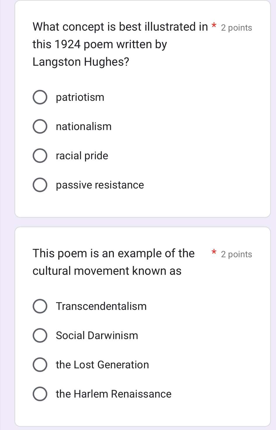 What concept is best illustrated in * 2 points
this 1924 poem written by
Langston Hughes?
patriotism
nationalism
racial pride
passive resistance
This poem is an example of the 2 points
cultural movement known as
Transcendentalism
Social Darwinism
the Lost Generation
the Harlem Renaissance