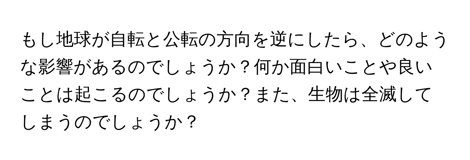 もし地球が自転と公転の方向を逆にしたら、どのような影響があるのでしょうか？何か面白いことや良いことは起こるのでしょうか？また、生物は全滅してしまうのでしょうか？