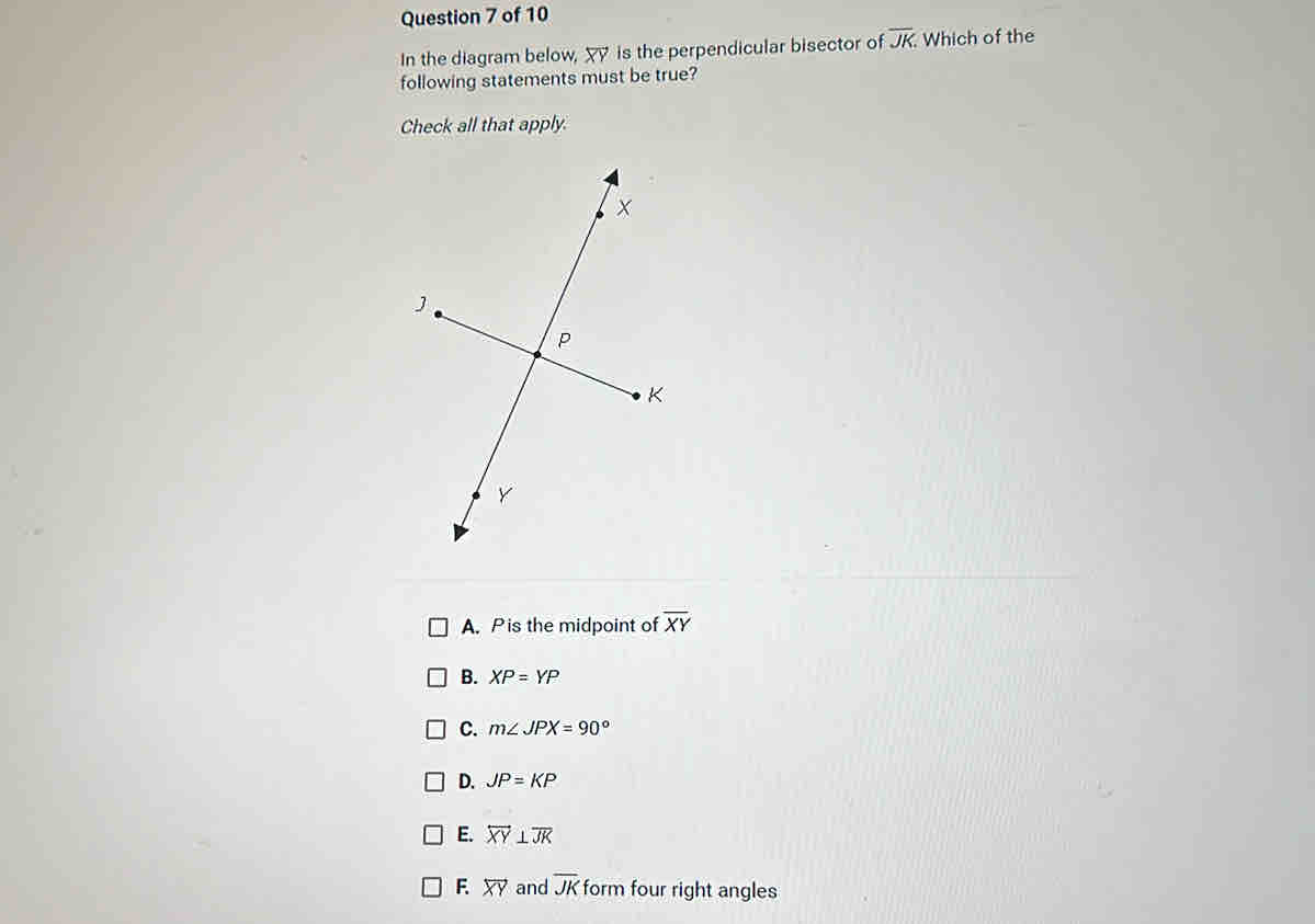 In the diagram below, overleftrightarrow XY is the perpendicular bisector of overline JK. Which of the
following statements must be true?
Check all that apply.
A. P is the midpoint of overline XY
B. XP=YP
C. m∠ JPX=90°
D. JP=KP
E. overleftrightarrow XY⊥ overline JK
F. overleftrightarrow XY and overline JK form four right angles