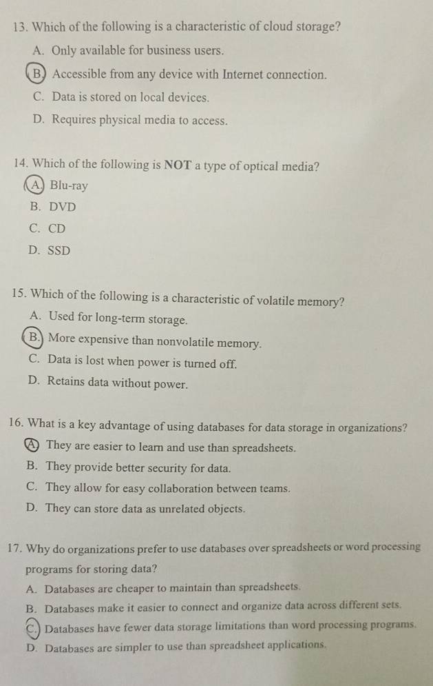 Which of the following is a characteristic of cloud storage?
A. Only available for business users.
BAccessible from any device with Internet connection.
C. Data is stored on local devices.
D. Requires physical media to access.
14. Which of the following is NOT a type of optical media?
A) Blu-ray
B. DVD
C. CD
D. SSD
15. Which of the following is a characteristic of volatile memory?
A. Used for long-term storage.
B. More expensive than nonvolatile memory.
C. Data is lost when power is turned off.
D. Retains data without power.
16. What is a key advantage of using databases for data storage in organizations?
A They are easier to learn and use than spreadsheets.
B. They provide better security for data.
C. They allow for easy collaboration between teams.
D. They can store data as unrelated objects.
17. Why do organizations prefer to use databases over spreadsheets or word processing
programs for storing data?
A. Databases are cheaper to maintain than spreadsheets.
B. Databases make it easier to connect and organize data across different sets.
C.) Databases have fewer data storage limitations than word processing programs.
D. Databases are simpler to use than spreadsheet applications.