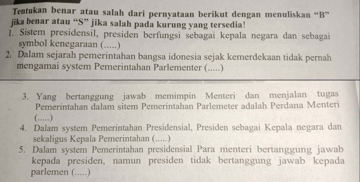 Tentukan benar atau salah dari pernyataan berikut dengan menuliskan “ B ” 
jika benar atau “S” jika salah pada kurung yang tersedia! 
1. Sistem presidensil, presiden berfungsi sebagai kepala negara dan sebagai 
symbol kenegaraan (.....) 
2: Dalam sejarah pemerintahan bangsa idonesia sejak kemerdekaan tidak pernah 
mengamai system Pemerintahan Parlementer (.....) 
3. Yang bertanggung jawab memimpin Menteri dan menjalan tugas 
Pemerintahan dalam sitem Pemerintahan Parlemeter adalah Perdana Menteri 
(.....) 
4. Dalam system Pemerintahan Presidensial, Presiden sebagai Kepala negara dan 
sekaligus Kepala Pemerintahan (.....) 
5. Dalam system Pemerintahan presidensial Para menteri bertanggung jawab 
kepada presiden, namun presiden tidak bertanggung jawab kepada 
parlemen (.....)