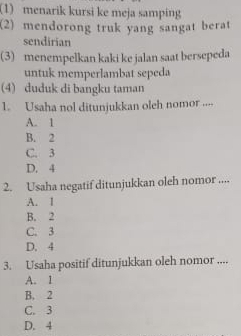 (1) menarik kursi ke meja samping
(2) mendorong truk yang sangat berat
sendirian
(3) menempelkan kaki ke jalan saat bersepeda
untuk memperlambat sepeda
(4) duduk di bangku taman
1. Usaha nol ditunjukkan oleh nomor ....
A. 1
B. 2
C. 3
D. 4
2. Usaha negatif ditunjukkan oleh nomor ....
A. 1
B. 2
C. 3
D. 4
3. Usaha positif ditunjukkan oleh nomor ....
A. 1
B. 2
C. 3
D. 4