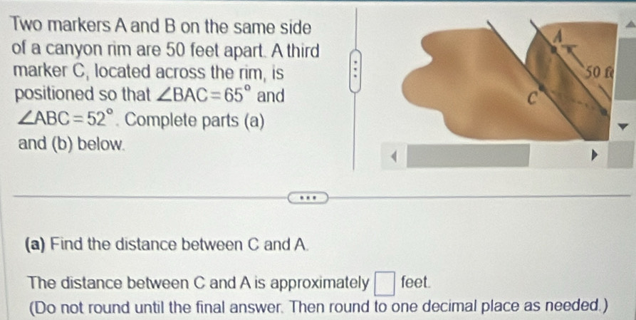 Two markers A and B on the same side 
of a canyon rim are 50 feet apart. A third 
marker C, located across the rim, is 
positioned so that ∠ BAC=65° and
∠ ABC=52° Complete parts (a) 
and (b) below. 
(a) Find the distance between C and A
The distance between C and A is approximately □ feet. 
(Do not round until the final answer. Then round to one decimal place as needed.)