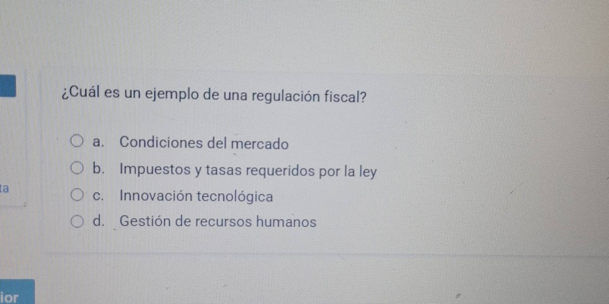 ¿Cuál es un ejemplo de una regulación fiscal?
a. Condiciones del mercado
b. Impuestos y tasas requeridos por la ley
ta
c. Innovación tecnológica
d. Gestión de recursos humanos
ior